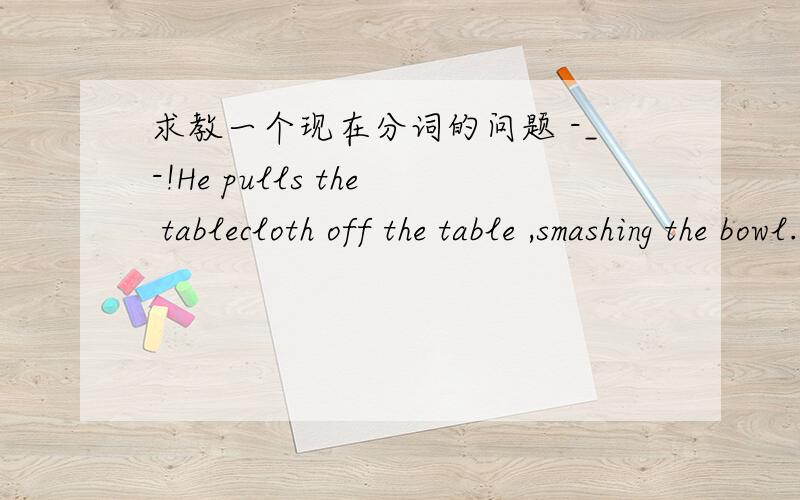 求教一个现在分词的问题 -_-!He pulls the tablecloth off the table ,smashing the bowl.请问这里的现在分词 smashing 是做什么来着,是做结果状语吗?