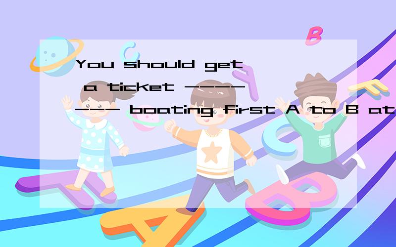 You should get a ticket ------- boating first A to B at C with D for 选哪个阿.可为什么TO　的用法　　谢谢各位老师了