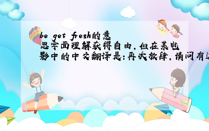 be get fresh的意思字面理解获得自由,但在某电影中的中文翻译是：再次放肆,请问有这个用法吗