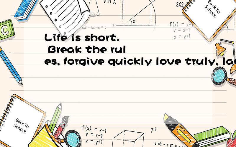 Life is short. Break the rules, forgive quickly love truly, laugh uncontrollably and never regret anything that made you smile
