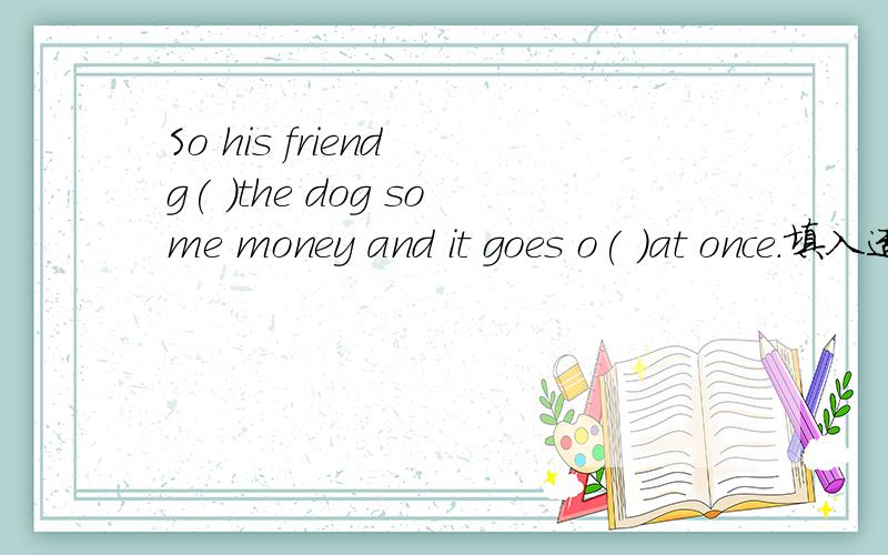 So his friend g( )the dog some money and it goes o( )at once.填入适当的介词