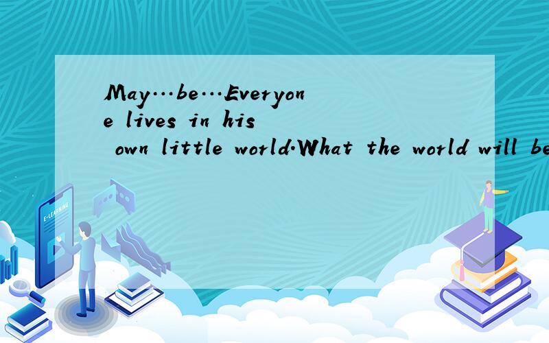 May…be…Everyone lives in his own little world.What the world will be like,only himself 请问中文