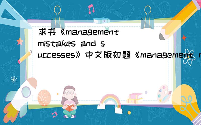求书《management mistakes and successes》中文版如题《management mistakes and successes》 中文版内容 谁有的 麻烦发我啊 中文名字应该是《管理失误与成功经验》