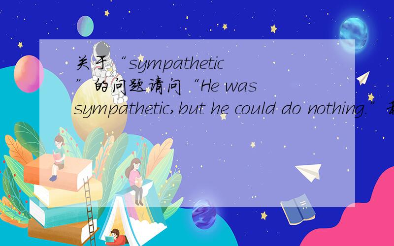 关于“sympathetic”的问题请问“He was sympathetic,but he could do nothing.”和“He made sympathetic noises,but said he could do nothing to help.怎么区分?