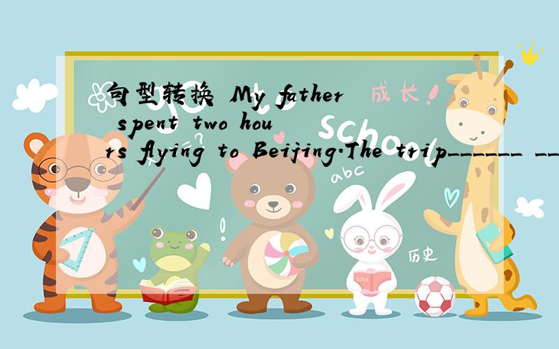 句型转换 My father spent two hours flying to Beijing.The trip______ __________Beiing ________my father two hours by plane.The trip______ Beiing