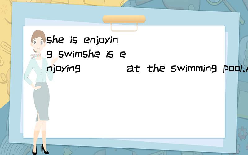 she is enjoying swimshe is enjoying ___ at the swimming pool.A.swim B.swimming C.swims D.swam