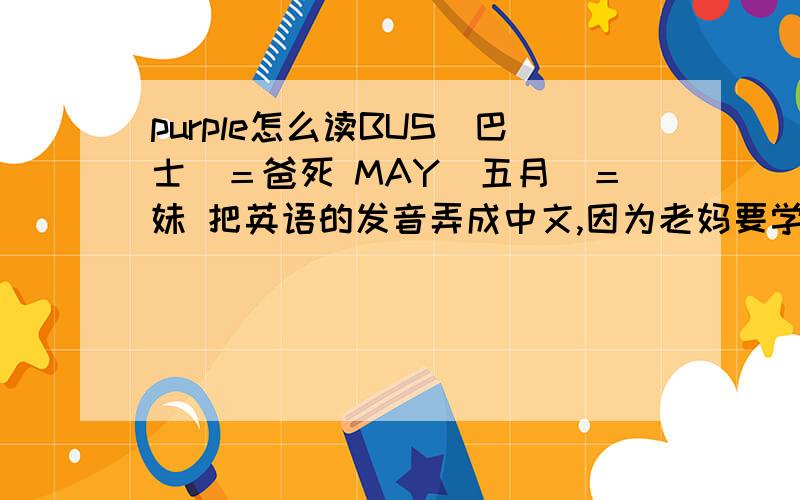 purple怎么读BUS（巴士）＝爸死 MAY（五月）＝妹 把英语的发音弄成中文,因为老妈要学英语的说．