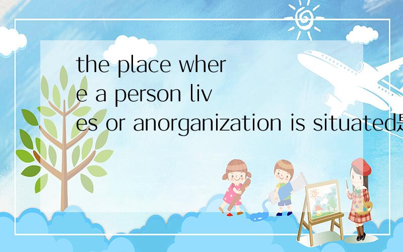 the place where a person lives or anorganization is situated是什么意思