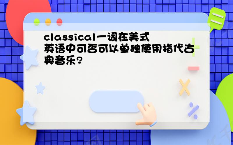 classical一词在美式英语中可否可以单独使用指代古典音乐?