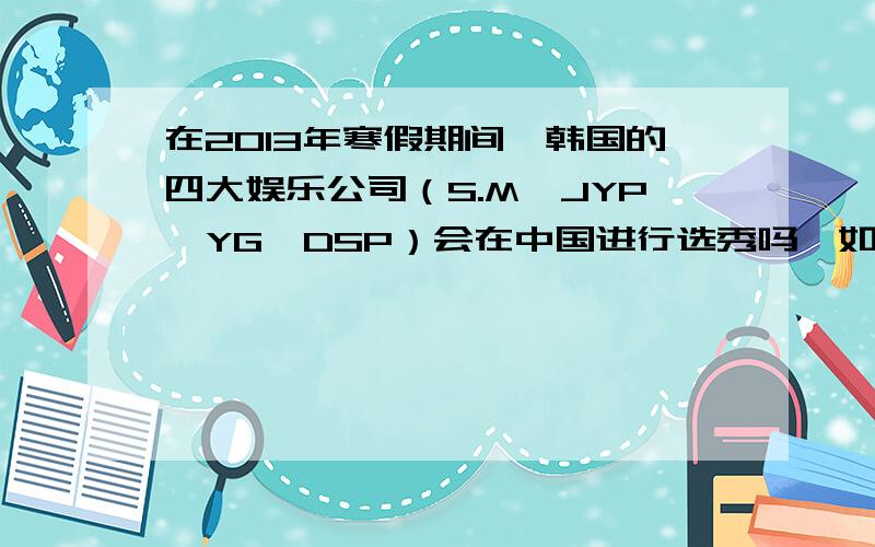 在2013年寒假期间,韩国的四大娱乐公司（S.M,JYP,YG,DSP）会在中国进行选秀吗,如果有的话,怎么报名,因为我现在上八年级,如果被选上的话,可不可以周一至周五上学,周六日去训练,在练习生时期,