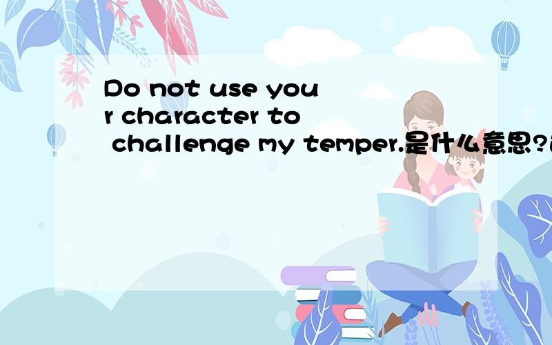 Do not use your character to challenge my temper.是什么意思?这句话是啥子意思?  大家帮我翻译下`