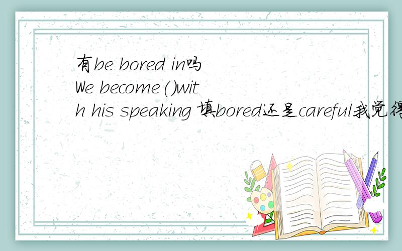 有be bored in吗 We become()with his speaking 填bored还是careful我觉得是careful,be careful with是确定的