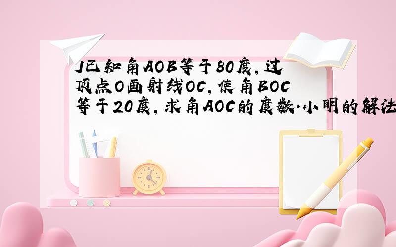 J已知角AOB等于80度,过顶点O画射线OC,使角BOC等于20度,求角AOC的度数.小明的解法是：因为角AOB等于80度角BOC等于20度,所以叫AOC等于角AOB减角BOC等于80度减20度等于60度,请问：小明的解法是否有问