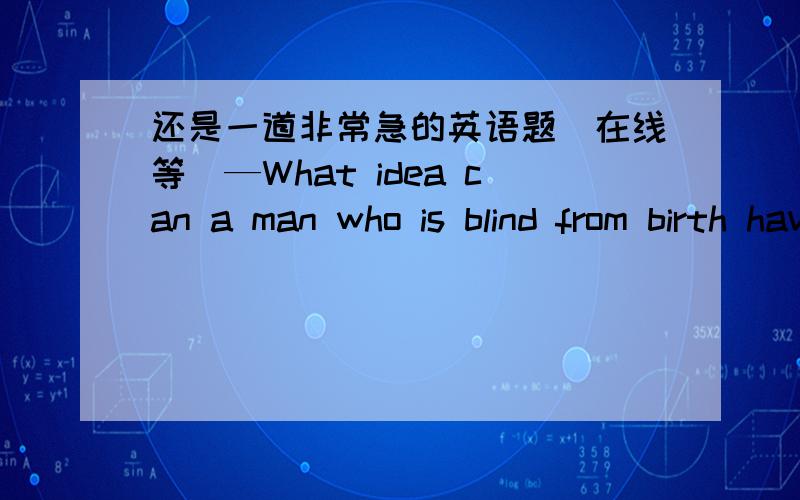 还是一道非常急的英语题（在线等）—What idea can a man who is blind from birth have _____ color? —I don’t know. A. in           B. of C. with      D. for答案是D,为什么选D?希望各位大虾详细解答.越详细越感激不