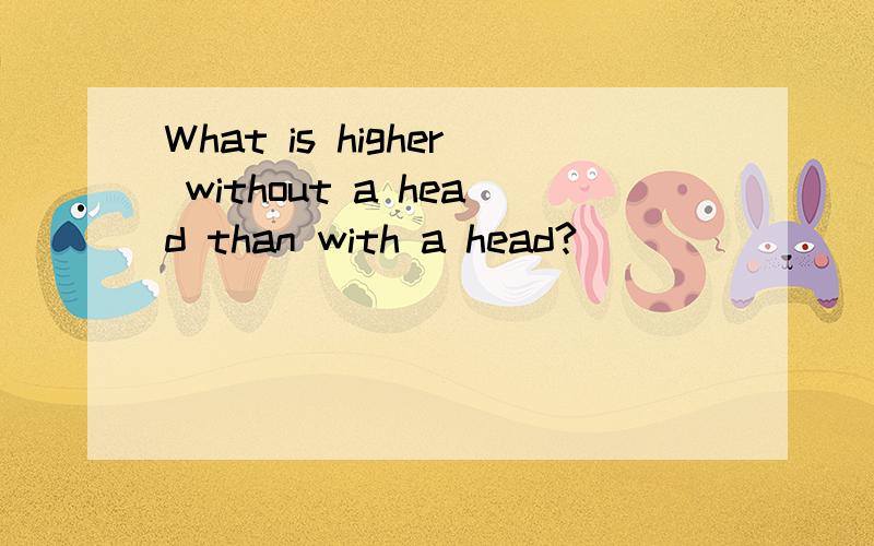 What is higher without a head than with a head?