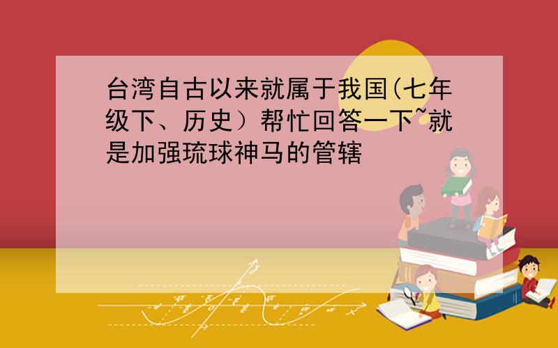 台湾自古以来就属于我国(七年级下、历史）帮忙回答一下~就是加强琉球神马的管辖