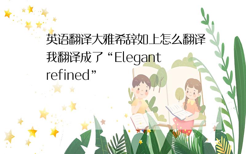 英语翻译大雅希辞如上怎么翻译我翻译成了“Elegant refined”