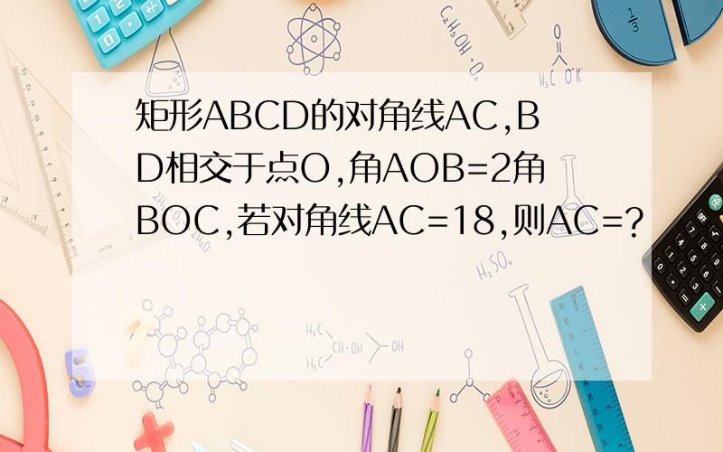 矩形ABCD的对角线AC,BD相交于点O,角AOB=2角BOC,若对角线AC=18,则AC=?