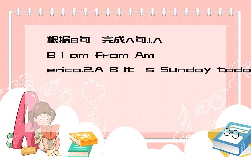根据B句,完成A句.1.A B I am from America.2.A B It's Sunday today.3.A B.It's cloudy.