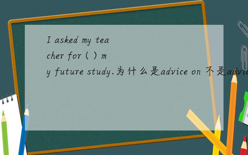 I asked my teacher for ( ) my future study.为什么是advice on 不是advice in in my future是词组啊