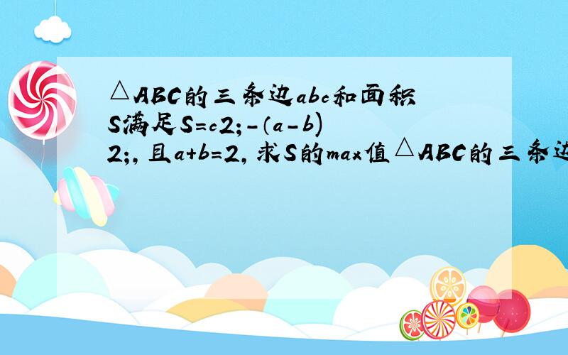 △ABC的三条边abc和面积S满足S=c2;-（a-b)2;,且a+b=2,求S的max值△ABC的三条边abc和面积S满足S=c²-（a-b）²,且a+b=2,求S的max值