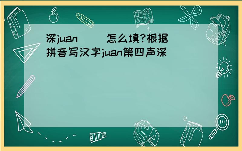 深juan（ ）怎么填?根据拼音写汉字juan第四声深（ ）