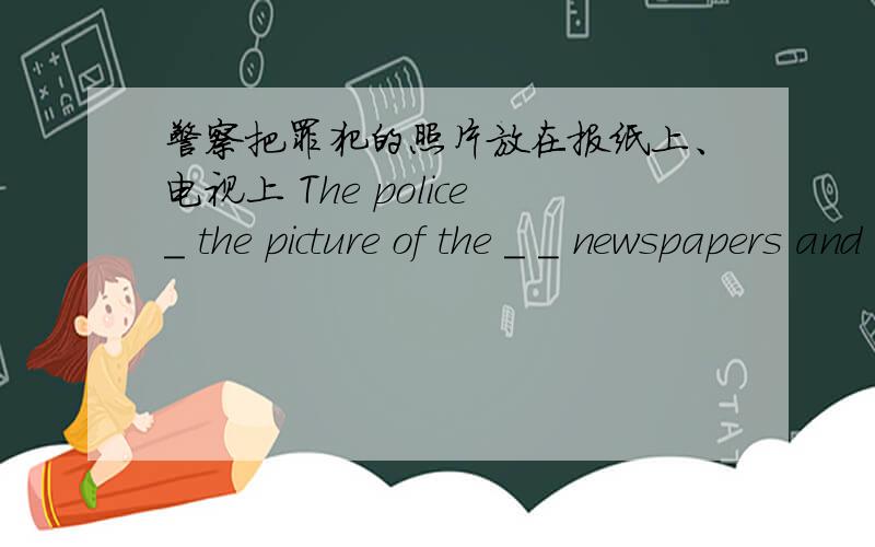 警察把罪犯的照片放在报纸上、电视上 The police_ the picture of the _ _ newspapers and _ television.