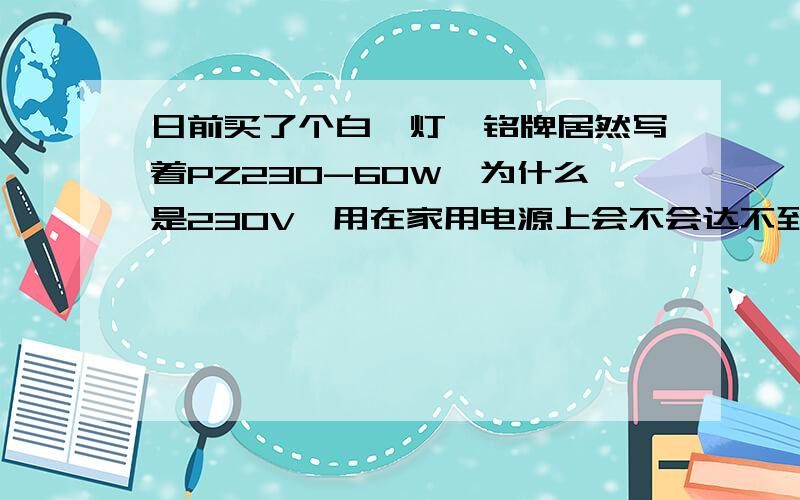 日前买了个白炽灯,铭牌居然写着PZ230-60W,为什么是230V,用在家用电源上会不会达不到60W?既然人人都知道我国使用220V的交流电作为居民用电,而且据说中国国内没有230V的电源,那么,为什么市面上