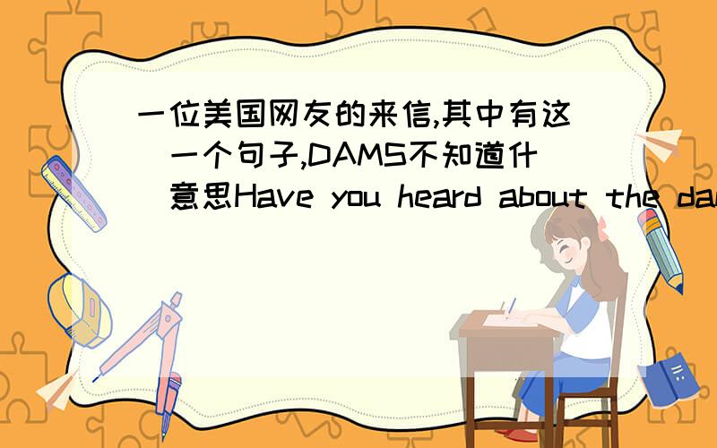 一位美国网友的来信,其中有这麼一个句子,DAMS不知道什麼意思Have you heard about the dams?翻译此句全文:Have you heard about the dams?Maybe you know more than I do.What do you think of this problem?在这之前提到关於