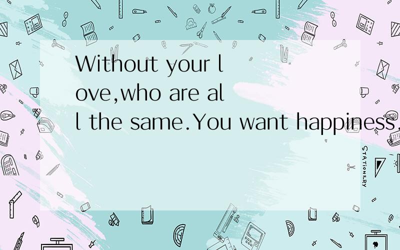 Without your love,who are all the same.You want happiness.