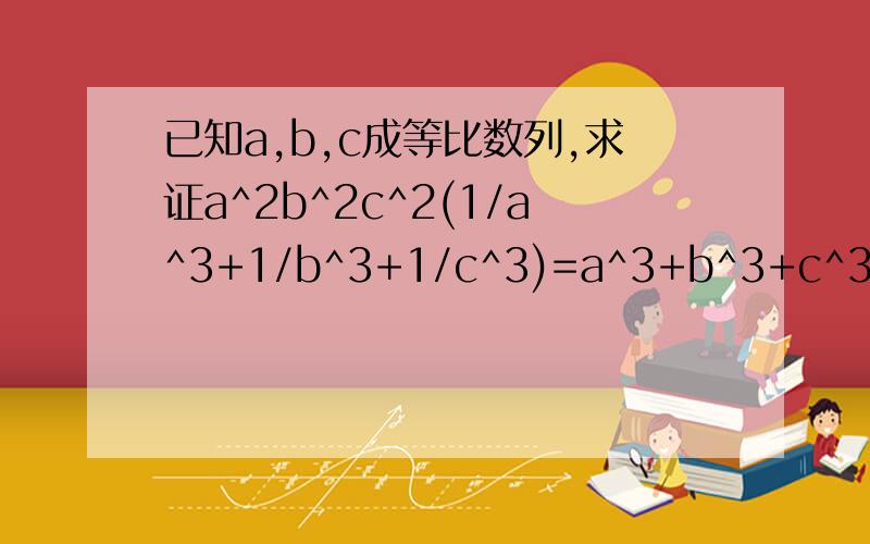 已知a,b,c成等比数列,求证a^2b^2c^2(1/a^3+1/b^3+1/c^3)=a^3+b^3+c^3
