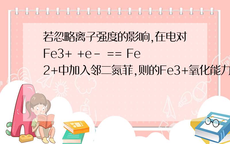 若忽略离子强度的影响,在电对Fe3+ +e- == Fe2+中加入邻二氮菲,则的Fe3+氧化能力和Fe2+还原能力将分别增大还是减小?（已知邻二氮菲配合物Fe3+:lgβ3=14.1,Fe2+:lgβ1~β3依次为5.9,11.1,21.3）