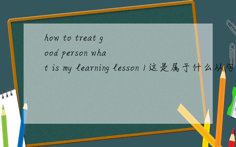 how to treat good person what is my learning lesson 1这是属于什么从句?2 这句话的主语是什么How to treat good person is my learning lesson 这句话有什么问题吗
