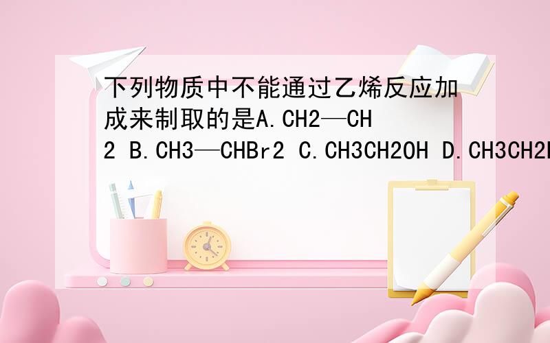 下列物质中不能通过乙烯反应加成来制取的是A.CH2—CH2 B.CH3—CHBr2 C.CH3CH2OH D.CH3CH2Br丨 丨Br Br