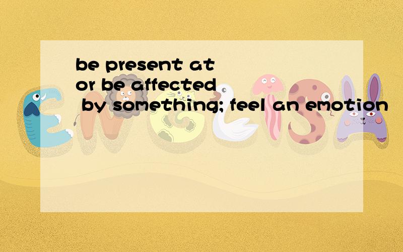 be present at or be affected by something; feel an emotion