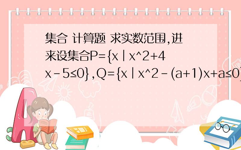 集合 计算题 求实数范围,进来设集合P={x∣x^2+4x-5≤0},Q={x∣x^2-(a+1)x+a≤0}.(1)若Q包含于P,求实数a的取值范围(2)若P真包含于Q,求实数a的取值范围(1) -5≤a≤1(2) a