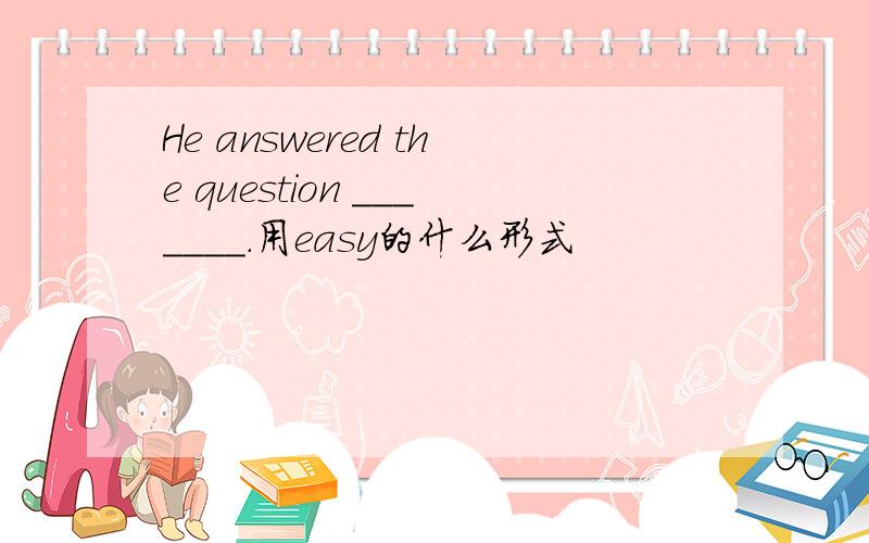 He answered the question _______.用easy的什么形式