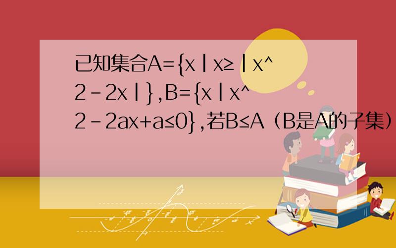 已知集合A={x|x≥|x^2-2x|},B={x|x^2-2ax+a≤0},若B≤A（B是A的子集）,求a的范围