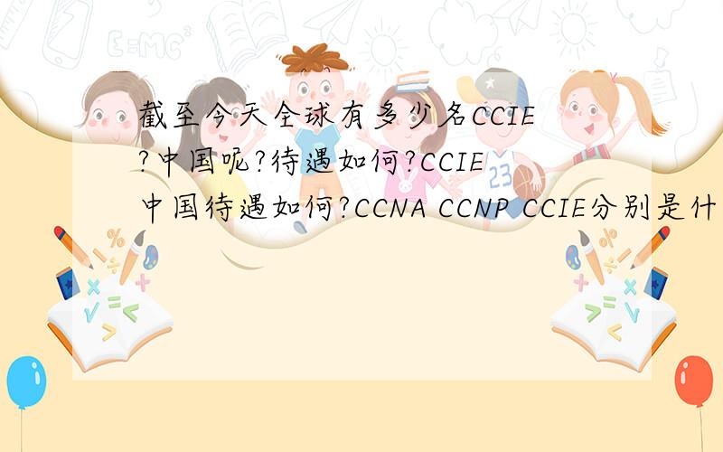 截至今天全球有多少名CCIE?中国呢?待遇如何?CCIE中国待遇如何?CCNA CCNP CCIE分别是什么档次的?