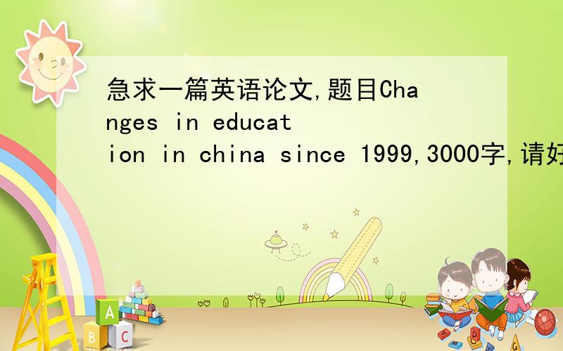 急求一篇英语论文,题目Changes in education in china since 1999,3000字,请好心大虾帮忙找一篇感激不请大虾别嫌分少就这么多了,谢谢了