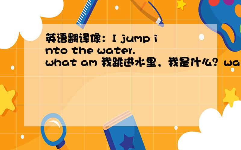 英语翻译像：I jump into the water.what am 我跳进水里，我是什么？waiter(理解为i跳进了水里）。