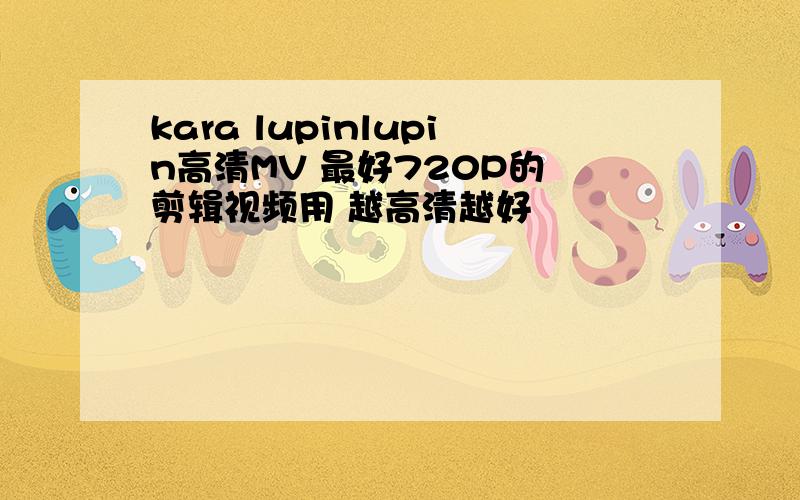 kara lupinlupin高清MV 最好720P的 剪辑视频用 越高清越好