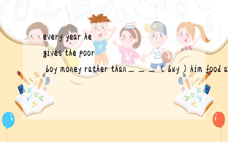 every year he gives the poor boy money rather than___(buy)him food and clothes.填buy还是buys
