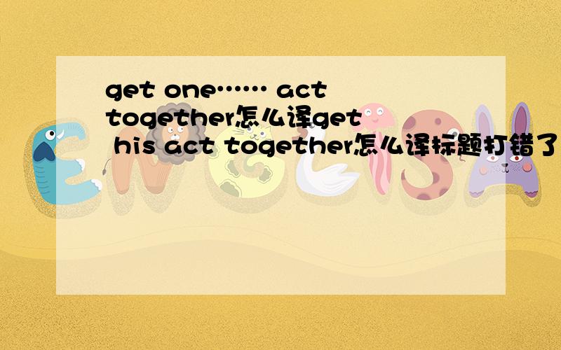 get one…… act together怎么译get his act together怎么译标题打错了，get one's act together