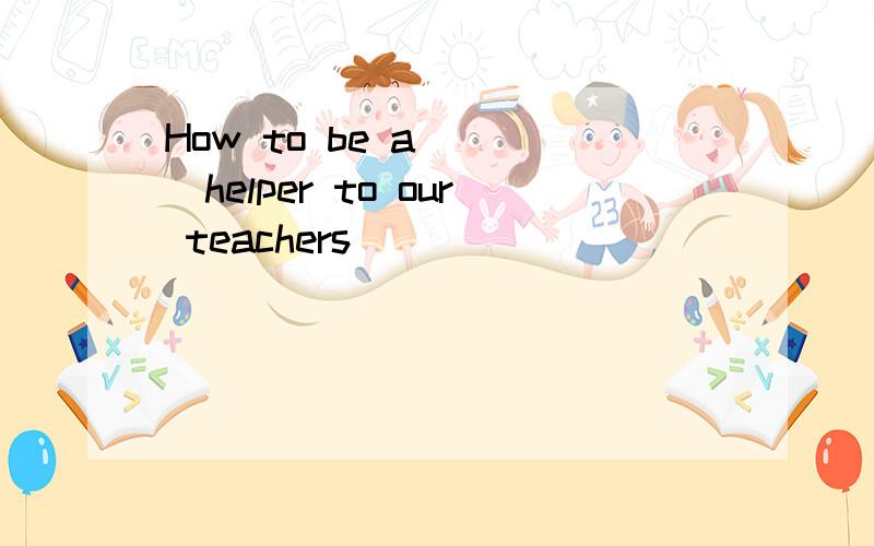 How to be a ___helper to our teachers