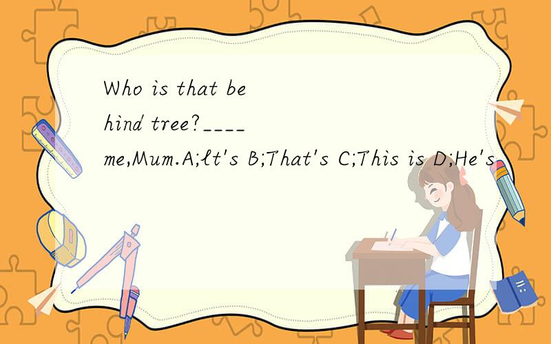 Who is that behind tree?____me,Mum.A;lt's B;That's C;This is D;He's
