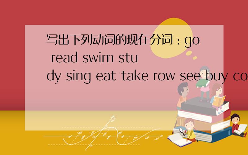 写出下列动词的现在分词：go read swim study sing eat take row see buy cook water sweep clean do make set wash watch have