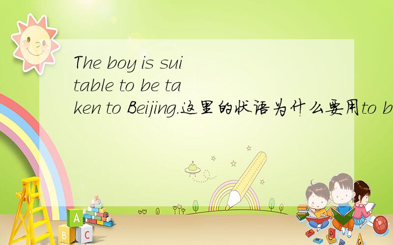 The boy is suitable to be taken to Beijing.这里的状语为什么要用to be done形式