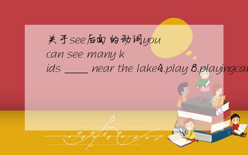 关于see后面的动词you can see many kids ____ near the lakeA.play B.playingcan后面加动词原形,但see后面又加动词ing形式