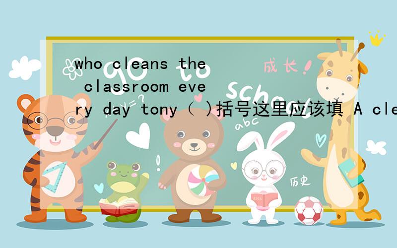 who cleans the classroom every day tony（ )括号这里应该填 A clean B cleans C does D is.为什么呢?这里不是一般疑问句呀!ps：前面是问句吼。从tony开始时下一句了。
